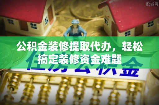 安顺公积金装修提取代办，轻松搞定装修资金难题