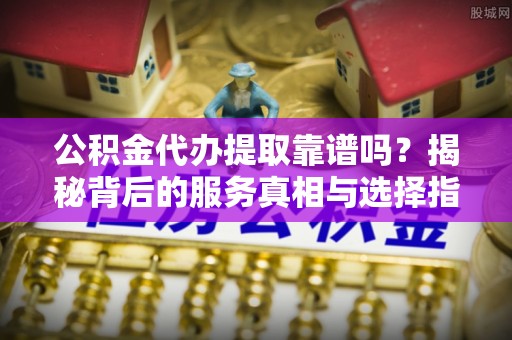 安顺公积金代办提取靠谱吗？揭秘背后的服务真相与选择指南