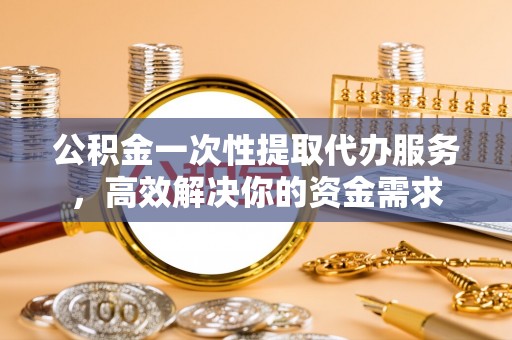 安顺公积金一次性提取代办服务，高效解决你的资金需求