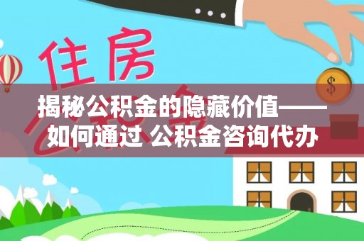 安顺揭秘公积金的隐藏价值——如何通过 公积金咨询代办提取 优化财富管理