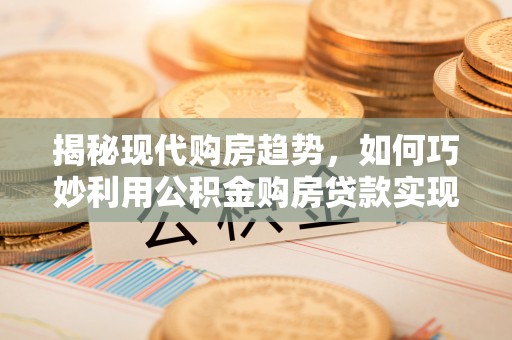 安顺揭秘现代购房趋势，如何巧妙利用公积金购房贷款实现置业梦想