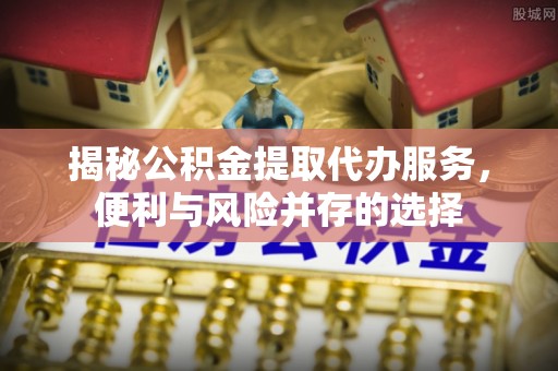 安顺揭秘公积金提取代办服务，便利与风险并存的选择