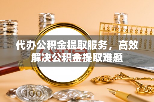 安顺代办公积金提取服务，高效解决公积金提取难题