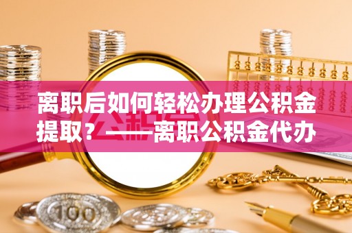 安顺离职后如何轻松办理公积金提取？——离职公积金代办提取服务详解