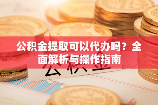 安顺公积金提取可以代办吗？全面解析与操作指南