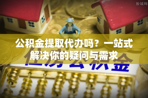 安顺公积金提取代办吗？一站式解决你的疑问与需求