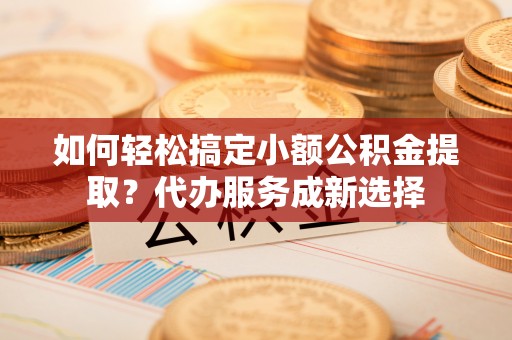 安顺如何轻松搞定小额公积金提取？代办服务成新选择