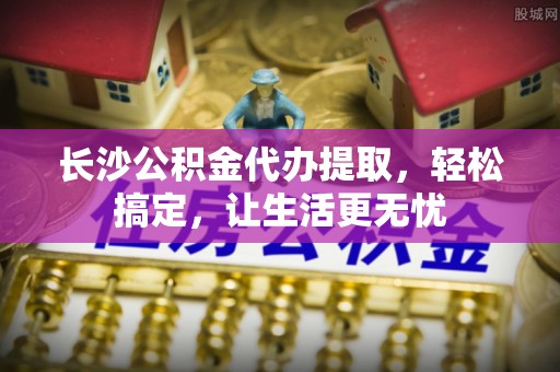 安顺长沙公积金代办提取，轻松搞定，让生活更无忧