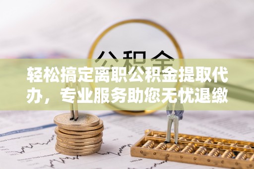 安顺轻松搞定离职公积金提取代办，专业服务助您无忧退缴