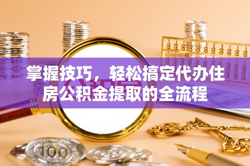 安顺掌握技巧，轻松搞定代办住房公积金提取的全流程