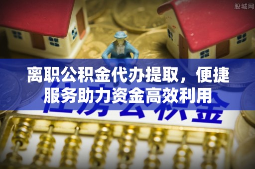 安顺离职公积金代办提取，便捷服务助力资金高效利用