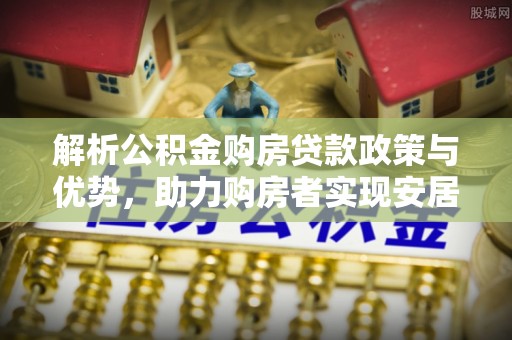 安顺解析公积金购房贷款政策与优势，助力购房者实现安居梦想