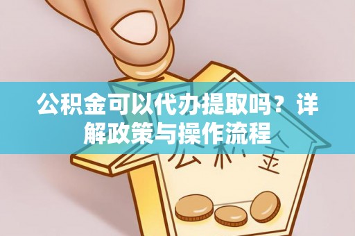 安顺公积金可以代办提取吗？详解政策与操作流程