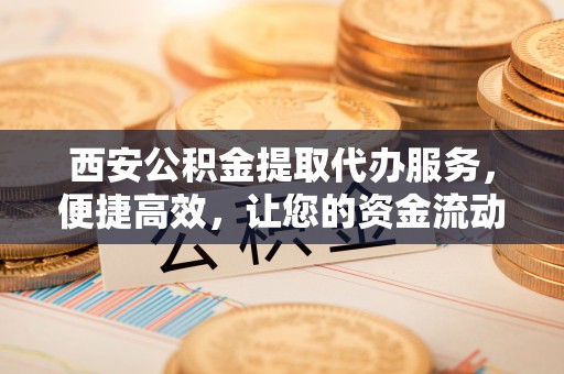 安顺西安公积金提取代办服务，便捷高效，让您的资金流动无忧
