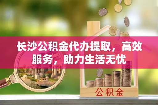 安顺长沙公积金代办提取，高效服务，助力生活无忧