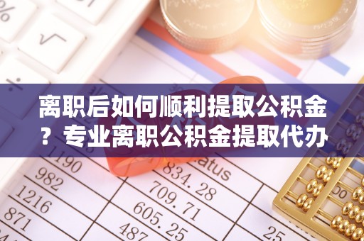 安顺离职后如何顺利提取公积金？专业离职公积金提取代办服务指南