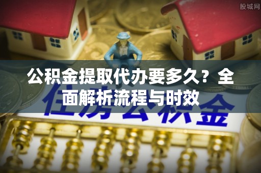 安顺公积金提取代办要多久？全面解析流程与时效