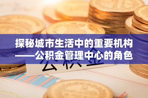安顺探秘城市生活中的重要机构——公积金管理中心的角色与意义