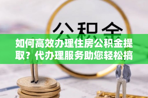 安顺如何高效办理住房公积金提取？代办理服务助您轻松搞定