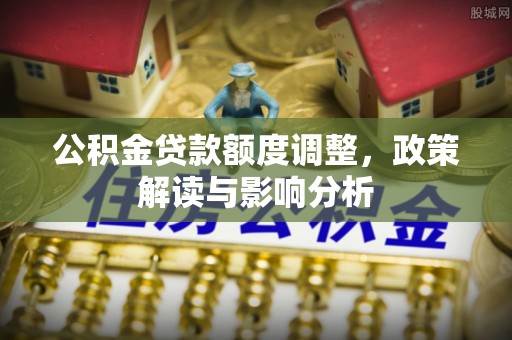 安顺公积金贷款额度调整，政策解读与影响分析