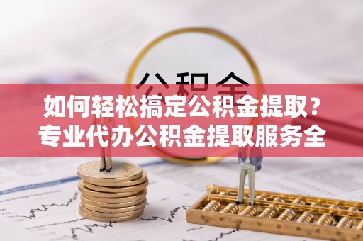 安顺如何轻松搞定公积金提取？专业代办公积金提取服务全解析