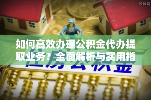 安顺如何高效办理公积金代办提取业务？全面解析与实用指南