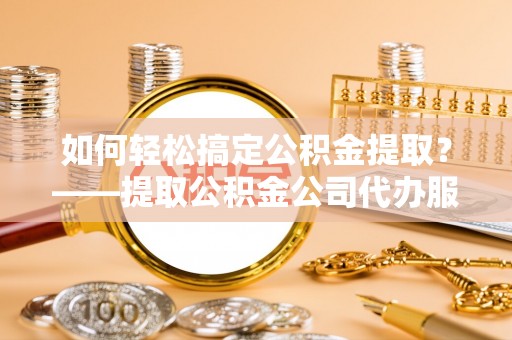 安顺如何轻松搞定公积金提取？——提取公积金公司代办服务全解析