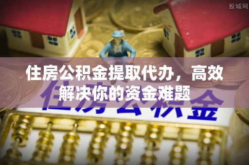 安顺住房公积金提取代办，高效解决你的资金难题