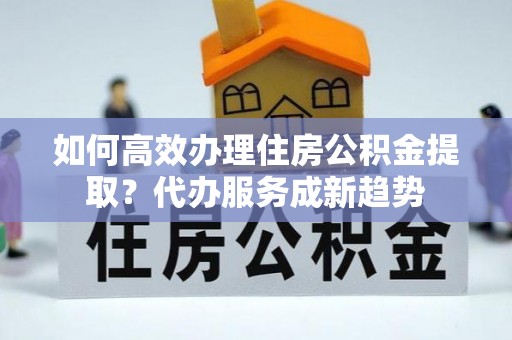 安顺如何高效办理住房公积金提取？代办服务成新趋势