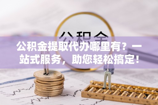 安顺公积金提取代办哪里有？一站式服务，助您轻松搞定！