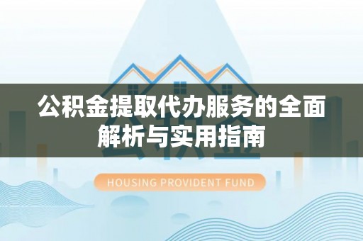安顺公积金提取代办服务的全面解析与实用指南