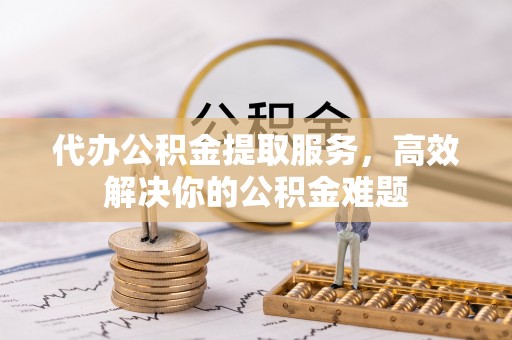 安顺代办公积金提取服务，高效解决你的公积金难题