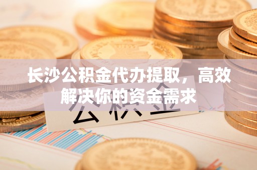 安顺长沙公积金代办提取，高效解决你的资金需求