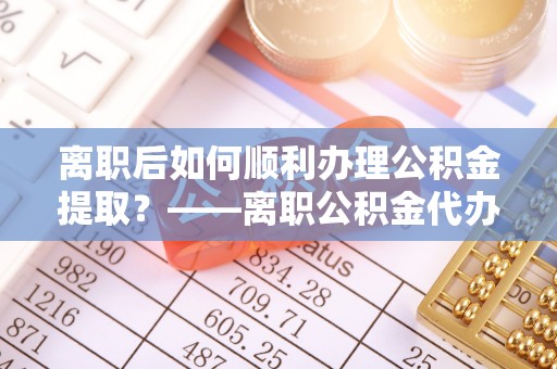 安顺离职后如何顺利办理公积金提取？——离职公积金代办提取全攻略