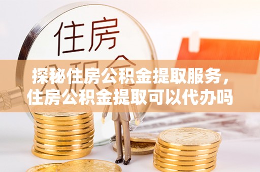 安顺探秘住房公积金提取服务，住房公积金提取可以代办吗的全方位解析