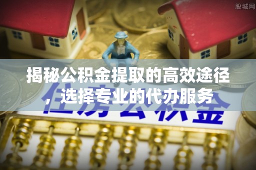 安顺揭秘公积金提取的高效途径，选择专业的代办服务