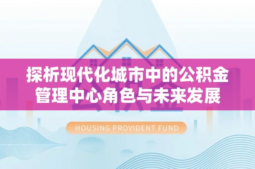 安顺探析现代化城市中的公积金管理中心角色与未来发展