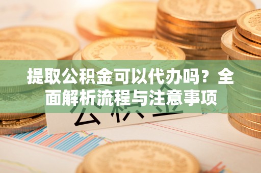 安顺提取公积金可以代办吗？全面解析流程与注意事项