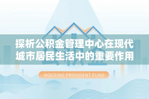 安顺探析公积金管理中心在现代城市居民生活中的重要作用