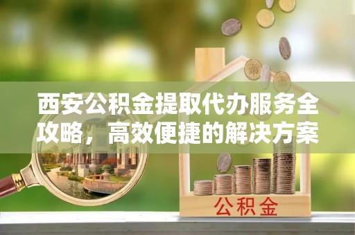 安顺西安公积金提取代办服务全攻略，高效便捷的解决方案