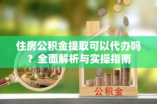 安顺住房公积金提取可以代办吗？全面解析与实操指南