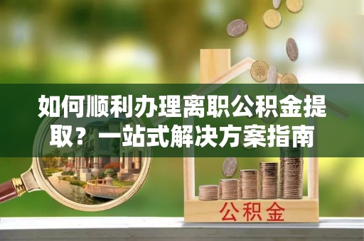 安顺如何顺利办理离职公积金提取？一站式解决方案指南