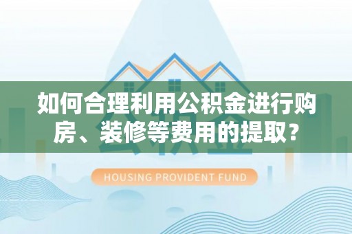安顺如何合理利用公积金进行购房、装修等费用的提取？