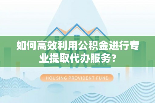 安顺如何高效利用公积金进行专业提取代办服务？