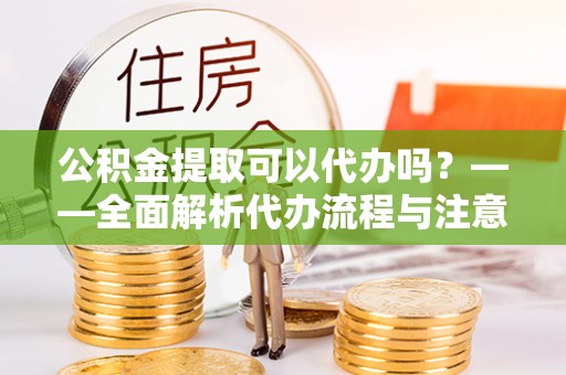 安顺公积金提取可以代办吗？——全面解析代办流程与注意事项